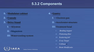 Radiation Protection in Radiotherapy
5.3.2 Components
1. Modulator cabinet
2. Console
3. Drive Stand
I. Klystron
II. Magnetron
III. Water-cooling system
4. Gantry
I. Electron gun
II. Accelerator structure
III. Treatment head
i. Bending magnet
ii. Flattening filter
iii. Scattering foil
iv. X-ray Target
v. Collimator
vi. Beam Modificatio
 