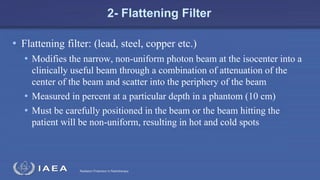 Radiation Protection in Radiotherapy
2- Flattening Filter
• Flattening filter: (lead, steel, copper etc.)
• Modifies the narrow, non-uniform photon beam at the isocenter into a
clinically useful beam through a combination of attenuation of the
center of the beam and scatter into the periphery of the beam
• Measured in percent at a particular depth in a phantom (10 cm)
• Must be carefully positioned in the beam or the beam hitting the
patient will be non-uniform, resulting in hot and cold spots
 