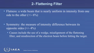 Radiation Protection in Radiotherapy
2- Flattening Filter
• Flatness: a wide beam that is nearly uniform in intensity from one
side to the other (+/- 6%)
• Symmetry: the measure of intensity difference between its
opposite sides (+/- 4%)
• Causes include the use of a wedge, misalignment of the flattening
filter, and misdirection of the electron beam before hitting the target.
 