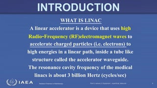Radiation Protection in Radiotherapy
WHAT IS LINAC
A linear accelerator is a device that uses high
Radio‐Frequency (RF)electromagnet waves to
accelerate charged particles (i.e. electrons) to
high energies in a linear path, inside a tube like
structure called the accelerator waveguide.
The resonance cavity frequency of the medical
linacs is about 3 billion Hertz (cycles/sec)
Part 5, lecture 2: Equipment - superficial, telecurie 8
INTRODUCTION
 