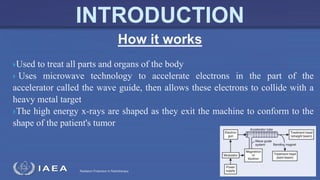 Radiation Protection in Radiotherapy
Used to treat all parts and organs of the body
 Uses microwave technology to accelerate electrons in the part of the
accelerator called the wave guide, then allows these electrons to collide with a
heavy metal target
The high energy x-rays are shaped as they exit the machine to conform to the
shape of the patient's tumor
How it works
INTRODUCTION
 