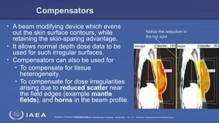 Radiation Protection in RadiotherapySeminar on Beam Modification Devices. Moderator : Dr. S.C. Sharma. Department of Radiotherapy.
Compensators
• A beam modifying device which evens
out the skin surface contours, while
retaining the skin-sparing advantage.
• It allows normal depth dose data to be
used for such irregular surfaces.
• Compensators can also be used for
• To compensate for tissue
heterogeneity.
• To compensate for dose irregularities
arising due to reduced scatter near
the field edges (example mantle
fields), and horns in the beam profile.
Notice the reduction in
the hot spot
 