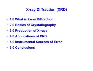 X-ray Diffraction (XRD)
• 1.0 What is X-ray Diffraction
• 2.0 Basics of Crystallography
• 3.0 Production of X-rays
• 4.0 Applications of XRD
• 5.0 Instrumental Sources of Error
• 6.0 Conclusions
 