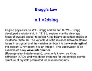 English physicists Sir W.H. Bragg and his son Sir W.L. Bragg
developed a relationship in 1913 to explain why the cleavage
faces of crystals appear to reflect X-ray beams at certain angles of
incidence (theta, θ). The variable d is the distance between atomic
layers in a crystal, and the variable lambda λ is the wavelength of
the incident X-ray beam; n is an integer. This observation is an
example of X-ray wave interference
(Roentgenstrahlinterferenzen), commonly known as X-ray
diffraction (XRD), and was direct evidence for the periodic atomic
structure of crystals postulated for several centuries.
n λ =2dsinθ
Bragg’s Law
 