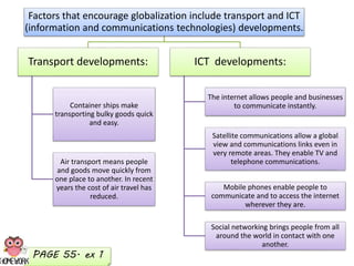 Factors that encourage globalization include transport and ICT
(information and communications technologies) developments.
Transport developments:
Container ships make
transporting bulky goods quick
and easy.
Air transport means people
and goods move quickly from
one place to another. In recent
years the cost of air travel has
reduced.
ICT developments:
The internet allows people and businesses
to communicate instantly.
Satellite communications allow a global
view and communications links even in
very remote areas. They enable TV and
telephone communications.
Mobile phones enable people to
communicate and to access the internet
wherever they are.
Social networking brings people from all
around the world in contact with one
another.
PAGE 55. ex 1
 