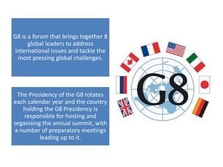 G8 is a forum that brings together 8
global leaders to address
international issues and tackle the
most pressing global challenges.
The Presidency of the G8 rotates
each calendar year and the country
holding the G8 Presidency is
responsible for hosting and
organising the annual summit, with
a number of preparatory meetings
leading up to it.
 