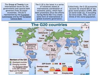 The Group of Twenty is an
international forum for the
governments and central bank
governors from 20 major
economies. The EU is
represented by the European
Commission and by the European
Central Bank.
The G-20 is the latest in a series
of initiatives aimed at
international coordination of
economic policy, which have
been prominent since the efforts
during World War II to create
some form of international or
global economic governance.
Collectively, the G-20 economies
account for around 85% of the
gross world product (GWP), 80%
of world trade (or, if excluding
EU intra-trade, 75%), and two-
thirds of the world population.
 