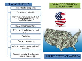 WHO ARE THE TRADITIONAL
ECONOMIC POWERS?
CHARACTERISTICS
World leader companies
Entrepreneurial spirit
High investment in research that
lead to high productivity and
competitiveness
Highly skilled labour force
Access to natural resources and
energy
Flexibility
Foreign investment
Dollar as the most important world
currency
Consumer society  highest per
capita income UNITED STATES OF AMERICA
 