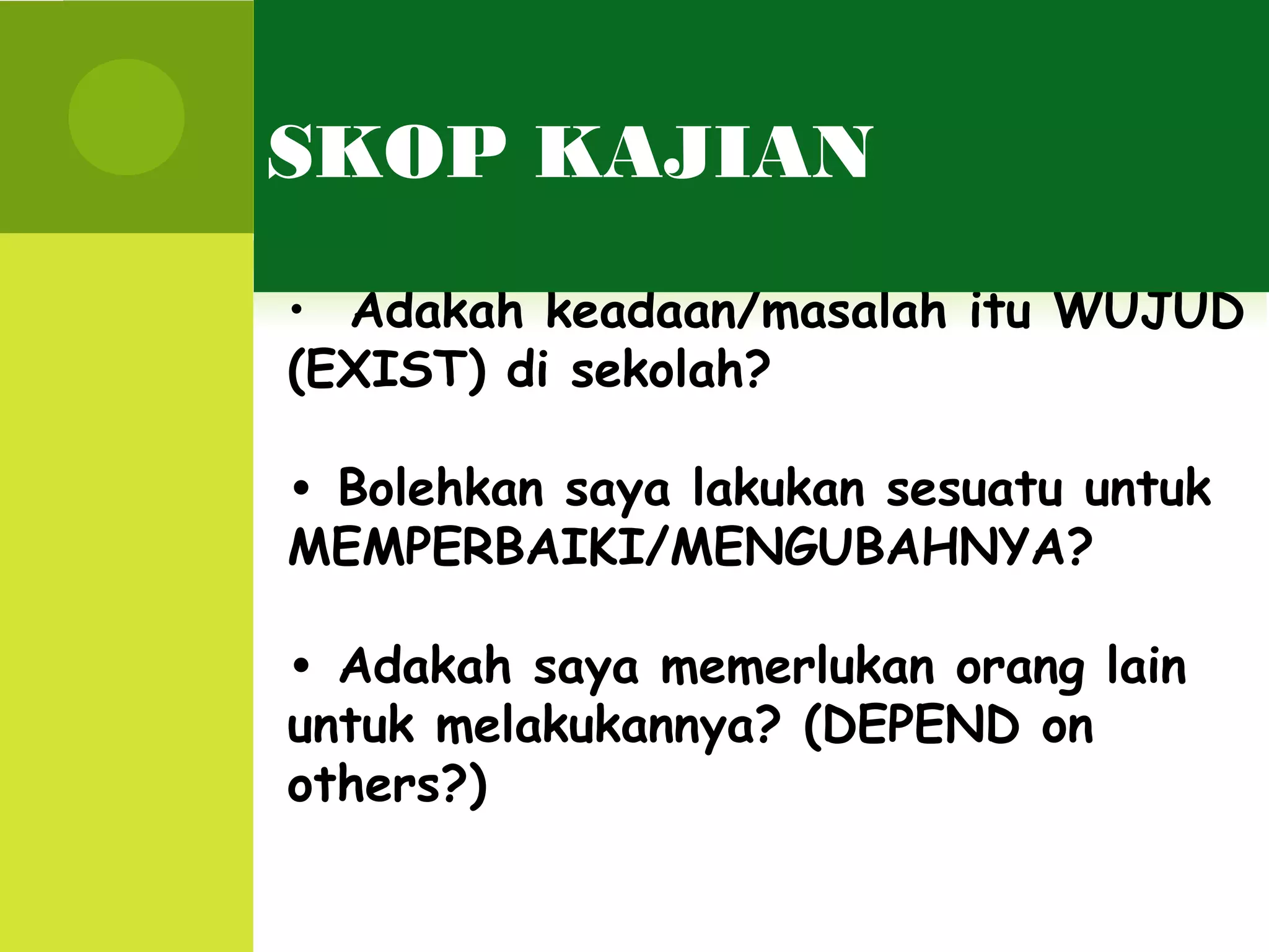 SKOP KAJIAN
• Adakah keadaan/masalah itu WUJUD
(EXIST) di sekolah?

• Bolehkan saya lakukan sesuatu untuk
MEMPERBAIKI/MENGUBAHNYA?

• Adakah saya memerlukan orang lain
untuk melakukannya? (DEPEND on
others?)
 
