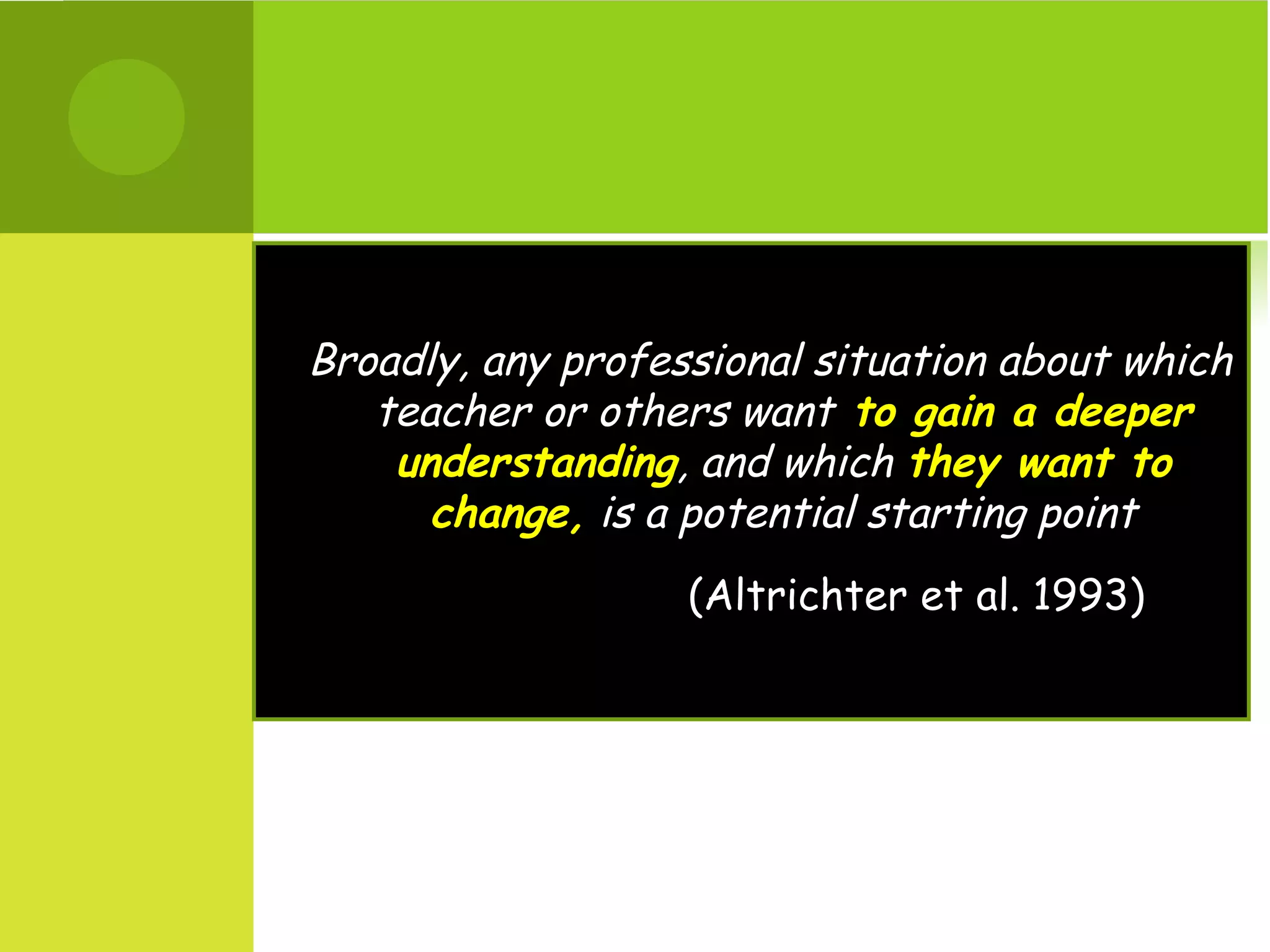 Broadly, any professional situation about which
   teacher or others want to gain a deeper
    understanding, and which they want to
      change, is a potential starting point
                   (Altrichter et al. 1993)
 