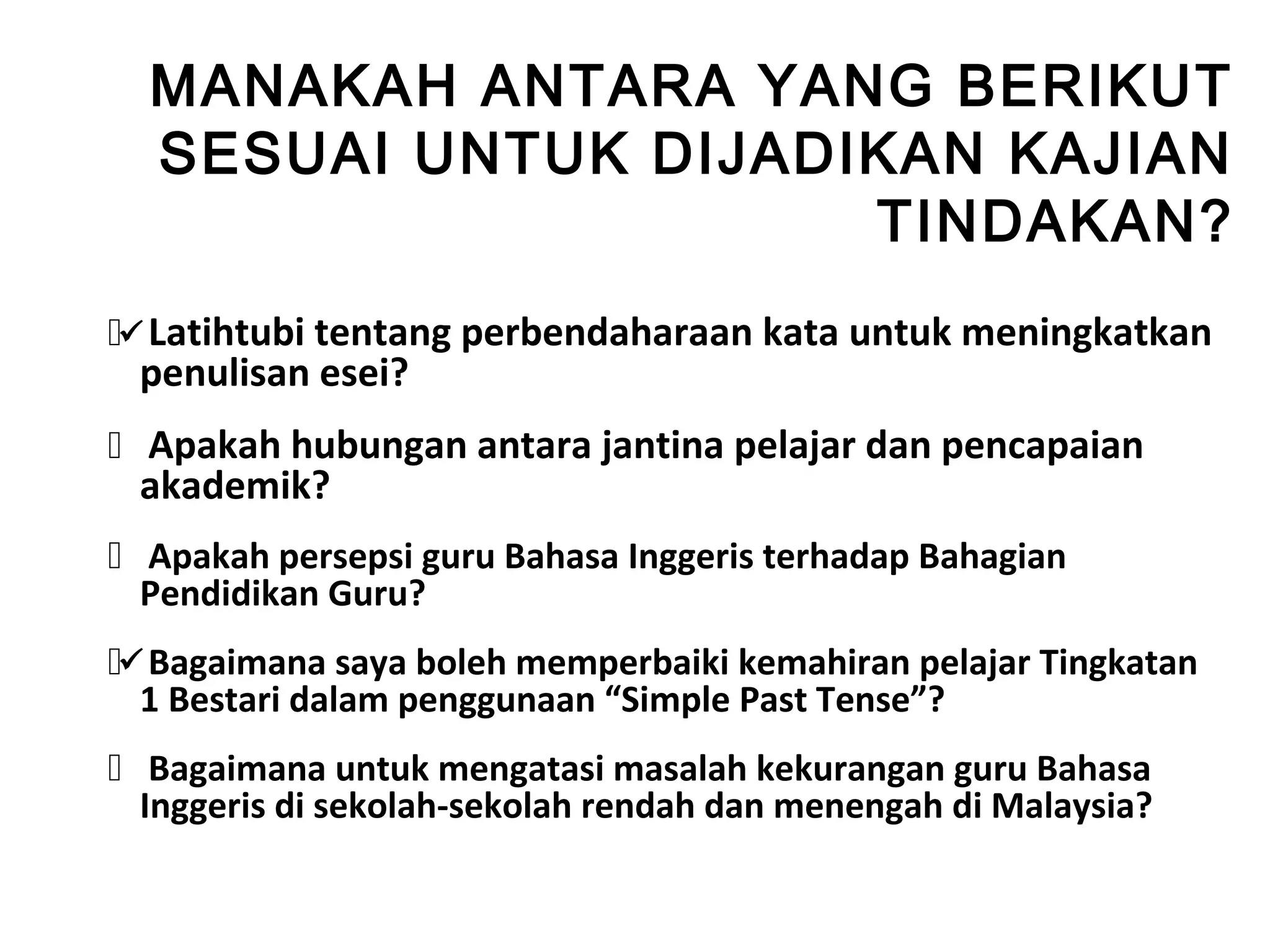 MANAKAH ANTARA YANG BERIKUT
  SESUAI UNTUK DIJADIKAN KAJIAN
                     TINDAKAN?
 Latihtubi tentang perbendaharaan kata untuk meningkatkan
 penulisan esei?
 Apakah hubungan antara jantina pelajar dan pencapaian
  akademik? ?
 Apakah persepsi guru Bahasa Inggeris terhadap Bahagian
  Pendidikan Guru?
 Bagaimana saya boleh memperbaiki kemahiran pelajar Tingkatan
  1 Bestari dalam penggunaan “Simple Past Tense”?
 Bagaimana untuk mengatasi masalah kekurangan guru Bahasa
  Inggeris di sekolah-sekolah rendah dan menengah di Malaysia?
 