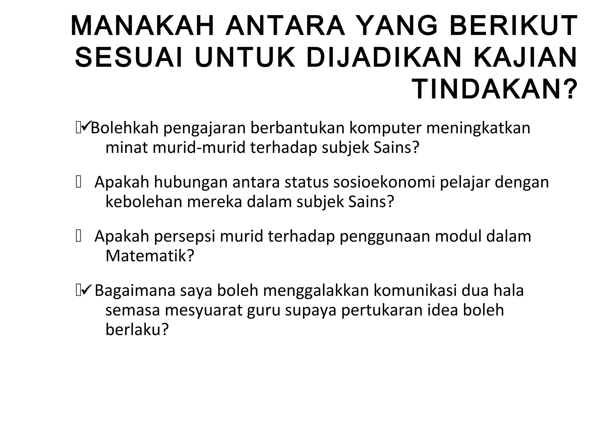 MANAKAH ANTARA YANG BERIKUT
SESUAI UNTUK DIJADIKAN KAJIAN
                   TINDAKAN?
Bolehkah pengajaran berbantukan komputer meningkatkan
    minat murid-murid terhadap subjek Sains?
 Apakah hubungan antara status sosioekonomi pelajar dengan
   kebolehan mereka dalam subjek Sains?
 Apakah persepsi murid terhadap penggunaan modul dalam
   Matematik?
 Bagaimana saya boleh menggalakkan komunikasi dua hala
    semasa mesyuarat guru supaya pertukaran idea boleh
    berlaku?
 