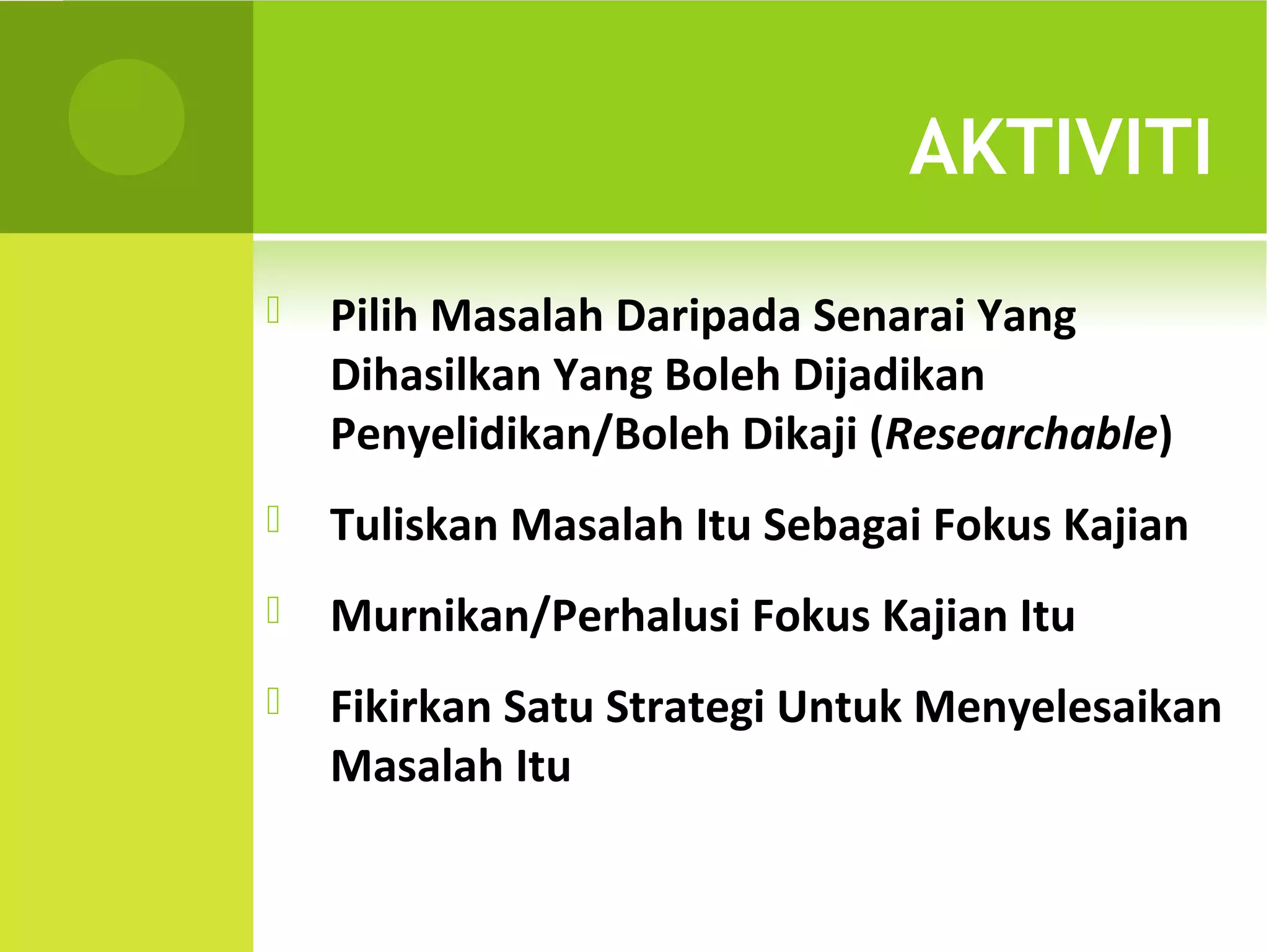 AKTIVITI
   Pilih Masalah Daripada Senarai Yang
    Dihasilkan Yang Boleh Dijadikan
    Penyelidikan/Boleh Dikaji (Researchable)
   Tuliskan Masalah Itu Sebagai Fokus Kajian
   Murnikan/Perhalusi Fokus Kajian Itu
   Fikirkan Satu Strategi Untuk Menyelesaikan
    Masalah Itu
 