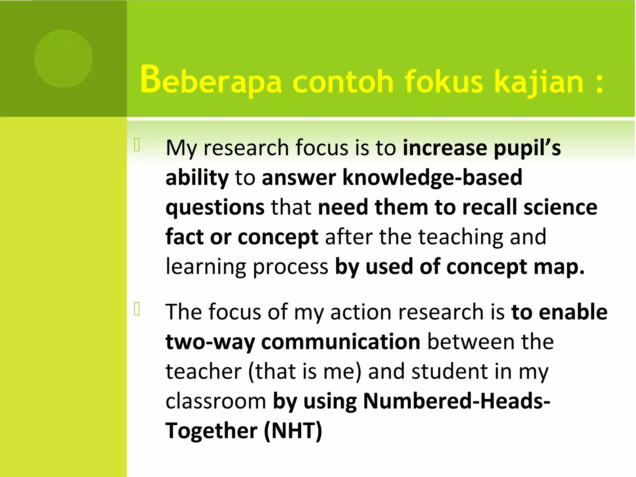 Beberapa contoh fokus kajian :
   My research focus is to increase pupil’s
    ability to answer knowledge-based
    questions that need them to recall science
    fact or concept after the teaching and
    learning process by used of concept map.
   The focus of my action research is to enable
    two-way communication between the
    teacher (that is me) and student in my
    classroom by using Numbered-Heads-
    Together (NHT)
 