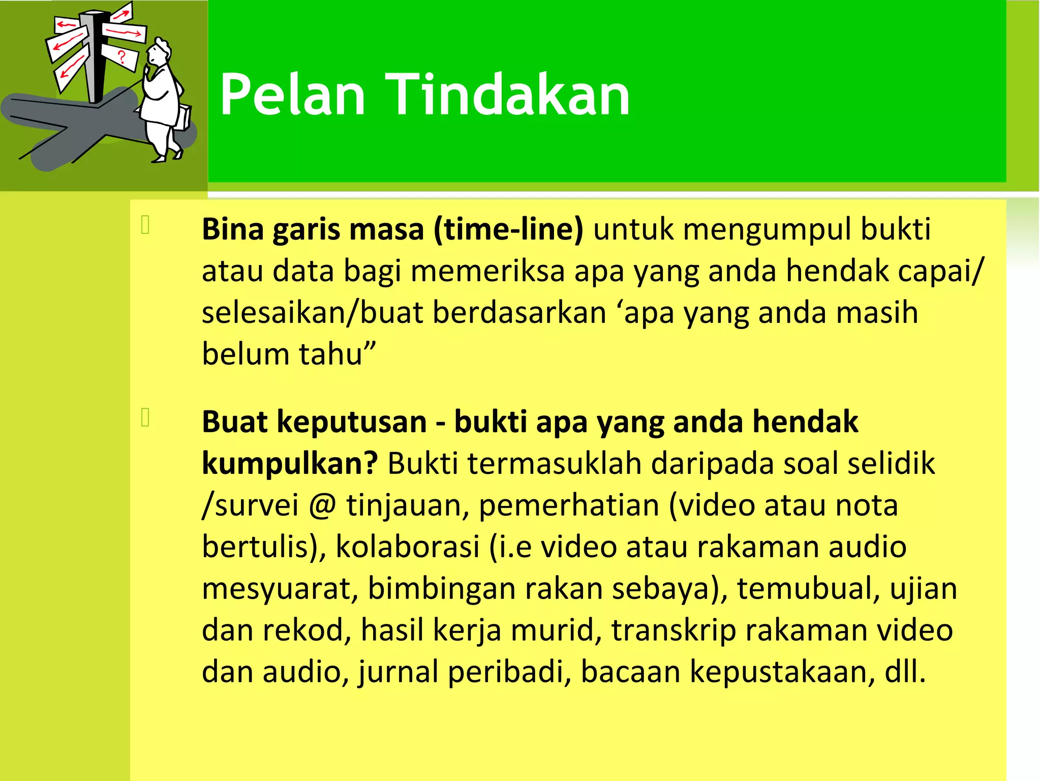 Pelan Tindakan

   Bina garis masa (time-line) untuk mengumpul bukti
    atau data bagi memeriksa apa yang anda hendak capai/
    selesaikan/buat berdasarkan ‘apa yang anda masih
    belum tahu”
   Buat keputusan - bukti apa yang anda hendak
    kumpulkan? Bukti termasuklah daripada soal selidik
    /survei @ tinjauan, pemerhatian (video atau nota
    bertulis), kolaborasi (i.e video atau rakaman audio
    mesyuarat, bimbingan rakan sebaya), temubual, ujian
    dan rekod, hasil kerja murid, transkrip rakaman video
    dan audio, jurnal peribadi, bacaan kepustakaan, dll.
 