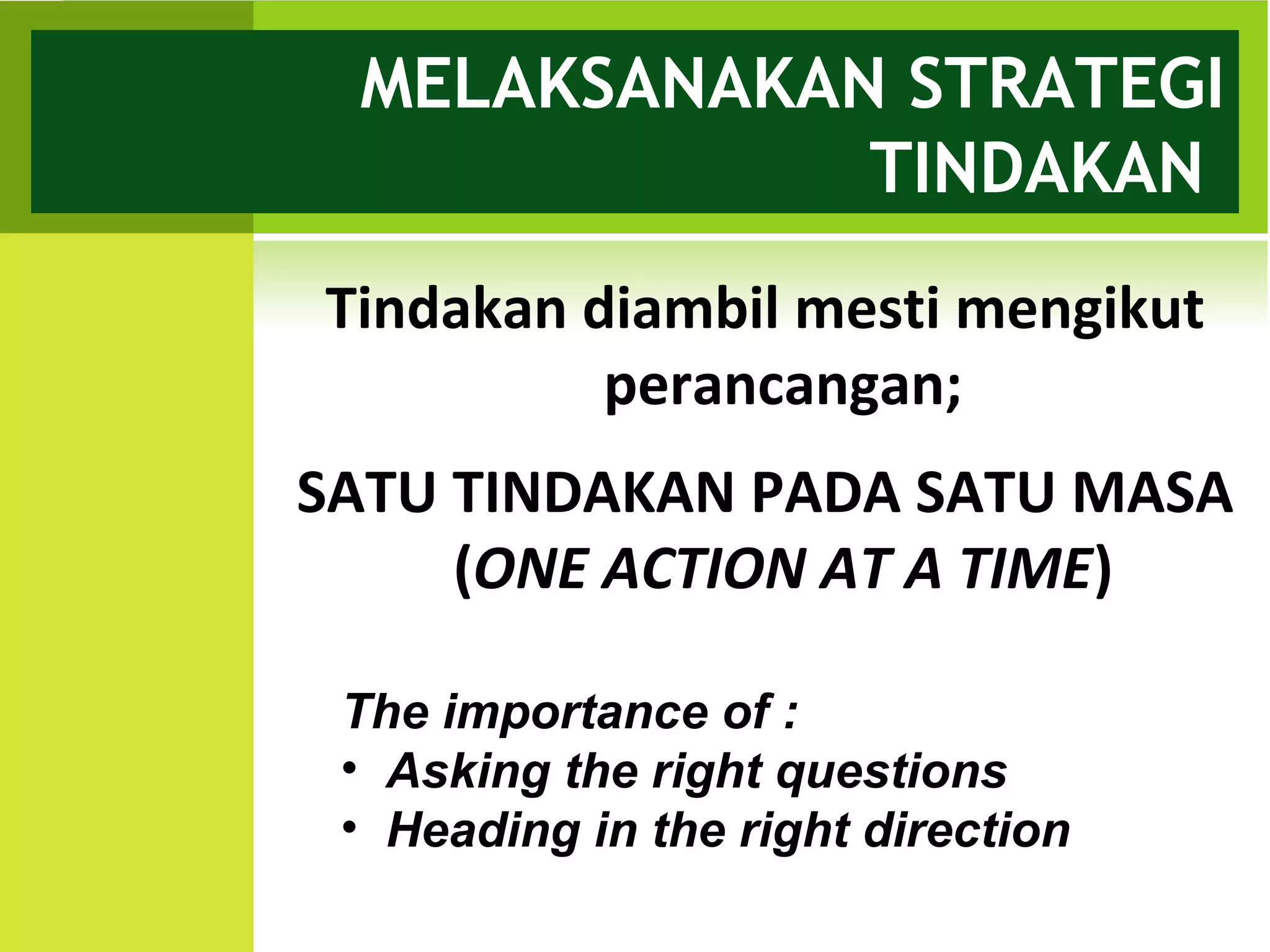 MELAKSANAKAN STRATEGI
             TINDAKAN
Tindakan diambil mesti mengikut
          perancangan;
SATU TINDAKAN PADA SATU MASA
     (ONE ACTION AT A TIME)

 The importance of :
 • Asking the right questions
 • Heading in the right direction
 