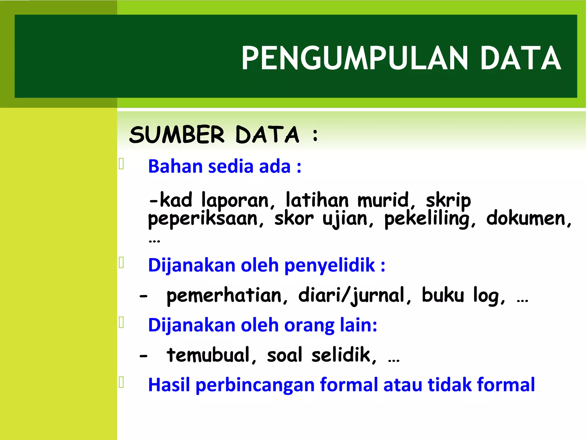 PENGUMPULAN DATA

    SUMBER DATA :
    Bahan sedia ada :
     -kad laporan, latihan murid, skrip
     peperiksaan, skor ujian, pekeliling, dokumen,
     …
    Dijanakan oleh penyelidik :
    - pemerhatian, diari/jurnal, buku log, …
    Dijanakan oleh orang lain:
    - temubual, soal selidik, …
    Hasil perbincangan formal atau tidak formal
 