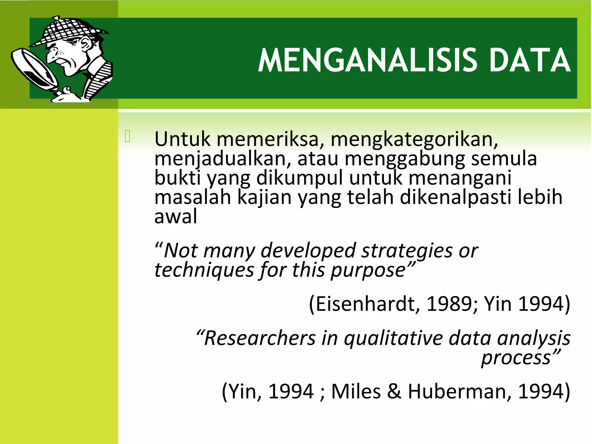 MENGANALISIS DATA

   Untuk memeriksa, mengkategorikan,
    menjadualkan, atau menggabung semula
    bukti yang dikumpul untuk menangani
    masalah kajian yang telah dikenalpasti lebih
    awal
    “Not many developed strategies or
    techniques for this purpose”
                     (Eisenhardt, 1989; Yin 1994)
        “Researchers in qualitative data analysis
                                       process”
           (Yin, 1994 ; Miles & Huberman, 1994)
 