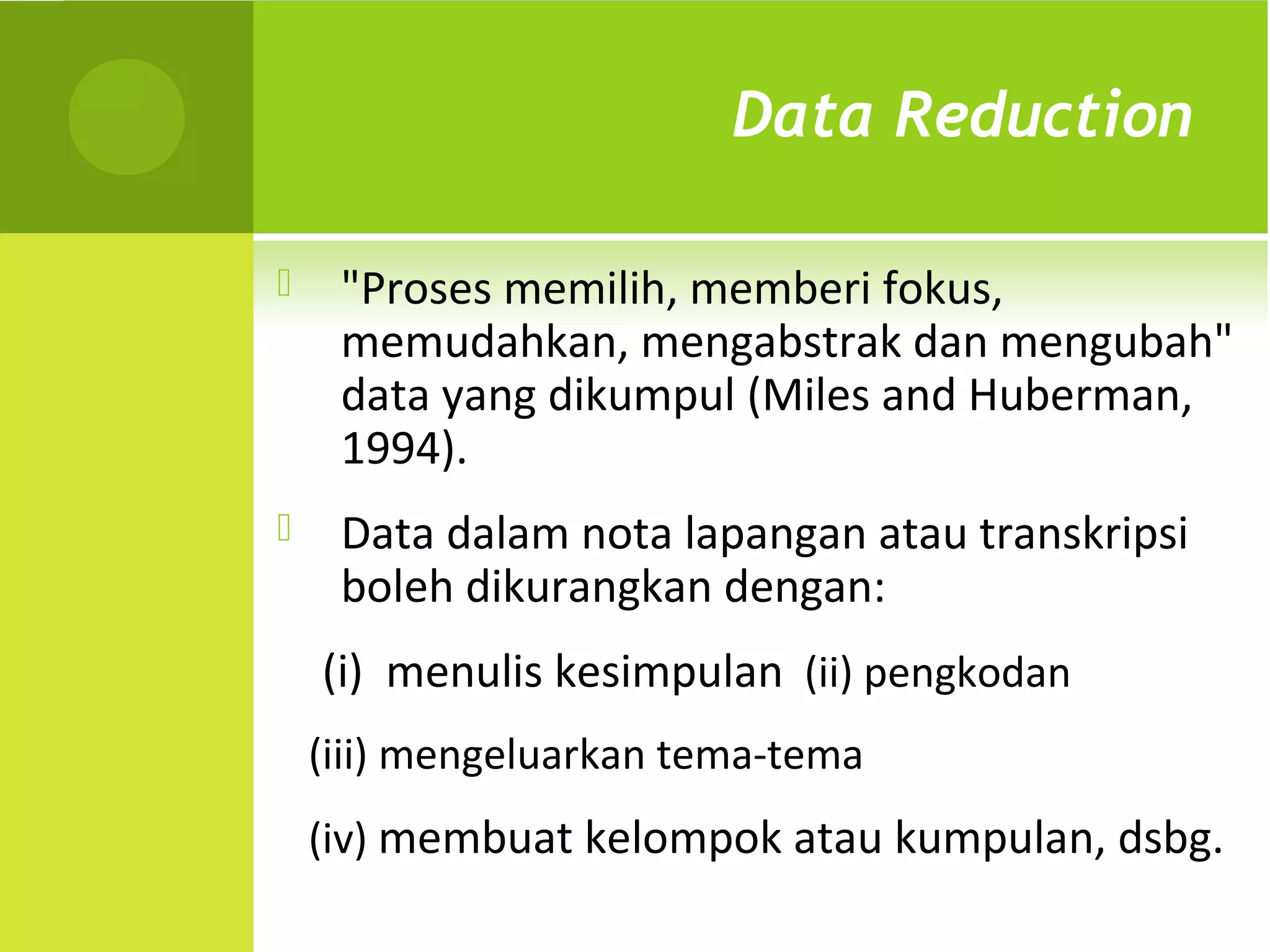 Data Reduction

    "Proses memilih, memberi fokus,
     memudahkan, mengabstrak dan mengubah"
     data yang dikumpul (Miles and Huberman,
     1994).
    Data dalam nota lapangan atau transkripsi
     boleh dikurangkan dengan:
    (i) menulis kesimpulan (ii) pengkodan
    (iii) mengeluarkan tema-tema
    (iv) membuat kelompok atau kumpulan, dsbg.
 