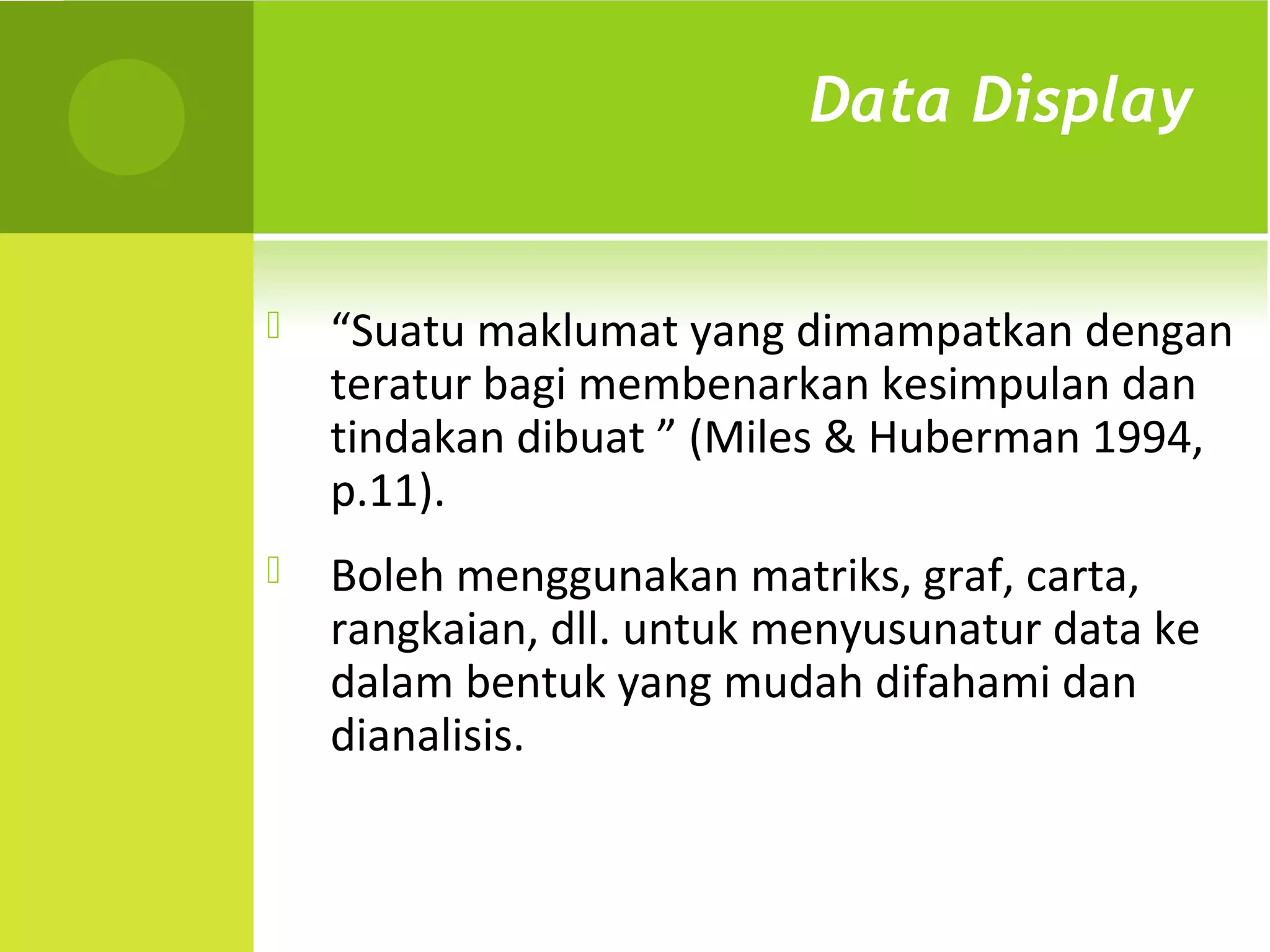 Data Display


   “Suatu maklumat yang dimampatkan dengan
    teratur bagi membenarkan kesimpulan dan
    tindakan dibuat ” (Miles & Huberman 1994,
    p.11).
   Boleh menggunakan matriks, graf, carta,
    rangkaian, dll. untuk menyusunatur data ke
    dalam bentuk yang mudah difahami dan
    dianalisis.
 