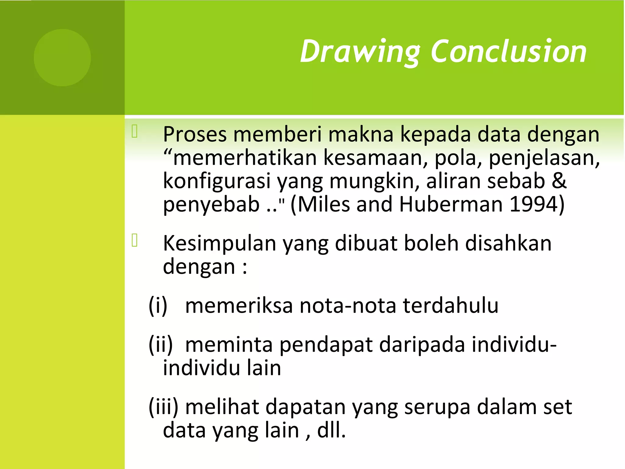 Drawing Conclusion

    Proses memberi makna kepada data dengan
     “memerhatikan kesamaan, pola, penjelasan,
     konfigurasi yang mungkin, aliran sebab &
     penyebab .." (Miles and Huberman 1994)
    Kesimpulan yang dibuat boleh disahkan
     dengan :
    (i) memeriksa nota-nota terdahulu
    (ii) meminta pendapat daripada individu-
      individu lain
    (iii) melihat dapatan yang serupa dalam set
      data yang lain , dll.
 