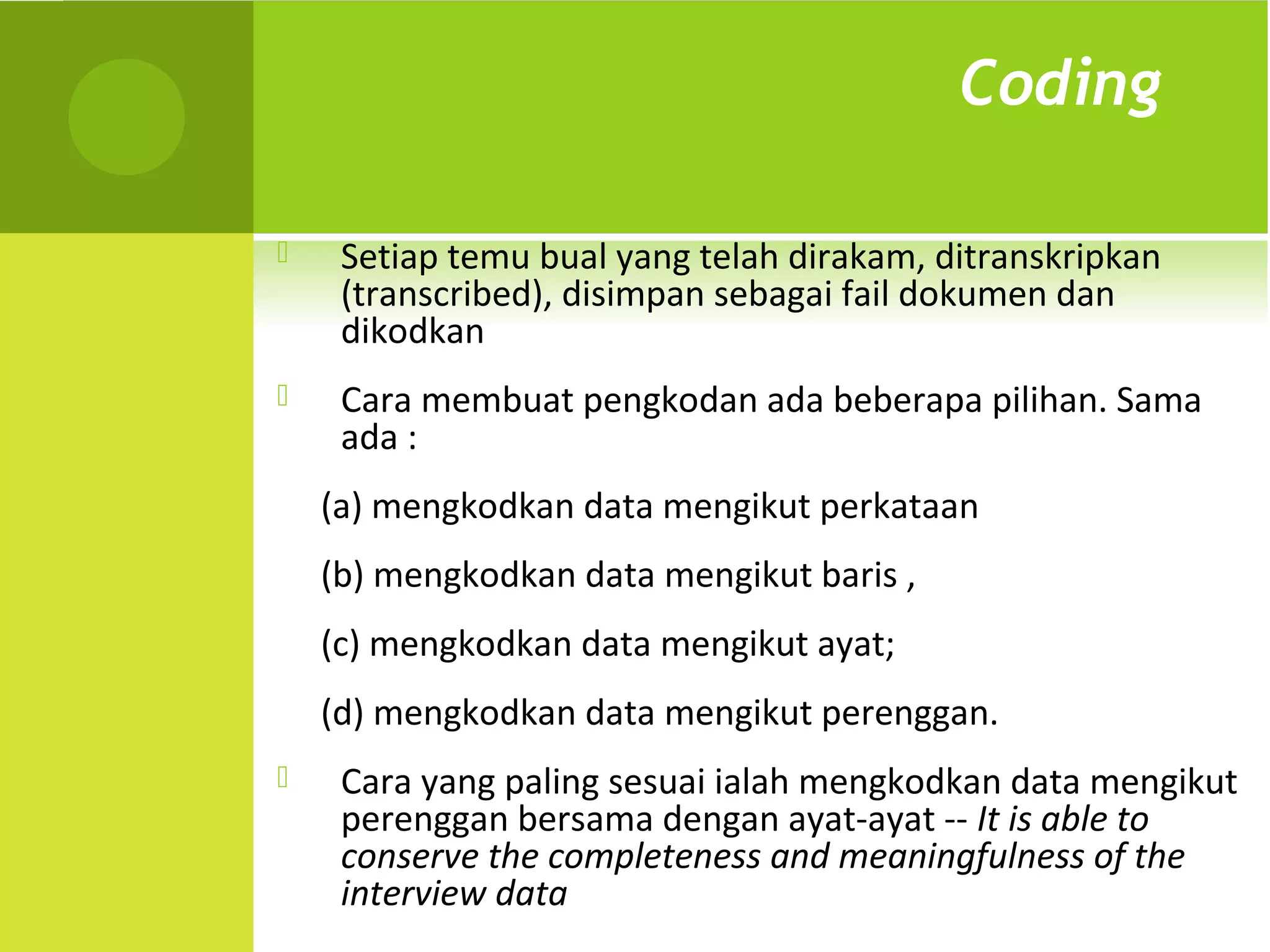 Coding

    Setiap temu bual yang telah dirakam, ditranskripkan
     (transcribed), disimpan sebagai fail dokumen dan
     dikodkan
    Cara membuat pengkodan ada beberapa pilihan. Sama
     ada :
    (a) mengkodkan data mengikut perkataan
    (b) mengkodkan data mengikut baris ,
    (c) mengkodkan data mengikut ayat;
    (d) mengkodkan data mengikut perenggan.
    Cara yang paling sesuai ialah mengkodkan data mengikut
     perenggan bersama dengan ayat-ayat -- It is able to
     conserve the completeness and meaningfulness of the
     interview data
 