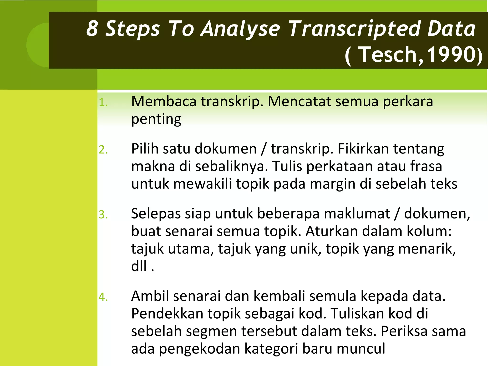 8 Steps To Analyse Transcripted Data
                        ( Tesch,1990)

 1.   Membaca transkrip. Mencatat semua perkara
      penting
 2.   Pilih satu dokumen / transkrip. Fikirkan tentang
      makna di sebaliknya. Tulis perkataan atau frasa
      untuk mewakili topik pada margin di sebelah teks
 3.   Selepas siap untuk beberapa maklumat / dokumen,
      buat senarai semua topik. Aturkan dalam kolum:
      tajuk utama, tajuk yang unik, topik yang menarik,
      dll .
 4.   Ambil senarai dan kembali semula kepada data.
      Pendekkan topik sebagai kod. Tuliskan kod di
      sebelah segmen tersebut dalam teks. Periksa sama
      ada pengekodan kategori baru muncul
 