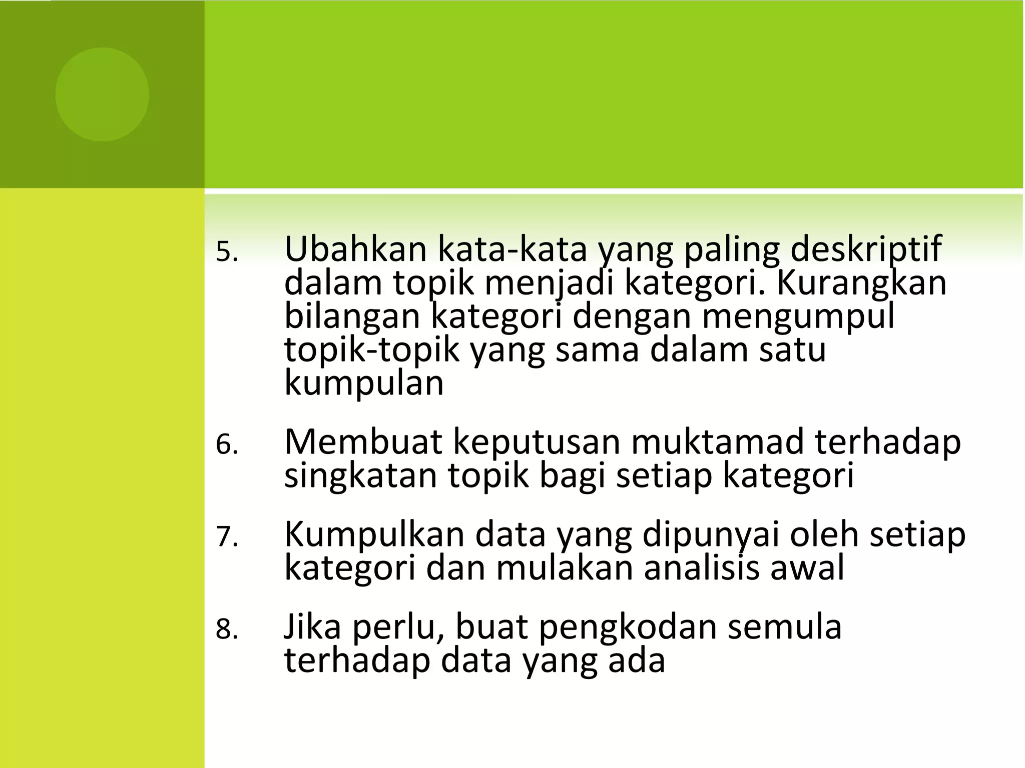 5.   Ubahkan kata-kata yang paling deskriptif
     dalam topik menjadi kategori. Kurangkan
     bilangan kategori dengan mengumpul
     topik-topik yang sama dalam satu
     kumpulan
6.   Membuat keputusan muktamad terhadap
     singkatan topik bagi setiap kategori
7.   Kumpulkan data yang dipunyai oleh setiap
     kategori dan mulakan analisis awal
8.   Jika perlu, buat pengkodan semula
     terhadap data yang ada
 