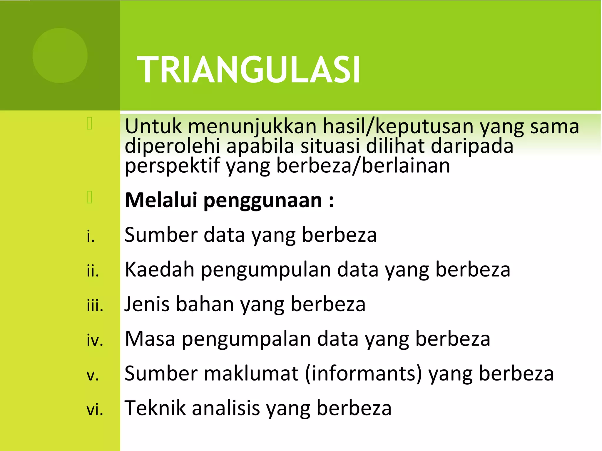 TRIANGULASI
      Untuk menunjukkan hasil/keputusan yang sama
       diperolehi apabila situasi dilihat daripada
       perspektif yang berbeza/berlainan
      Melalui penggunaan :
i.     Sumber data yang berbeza
ii.    Kaedah pengumpulan data yang berbeza
iii.   Jenis bahan yang berbeza
iv.    Masa pengumpalan data yang berbeza
v.     Sumber maklumat (informants) yang berbeza
vi.    Teknik analisis yang berbeza
 