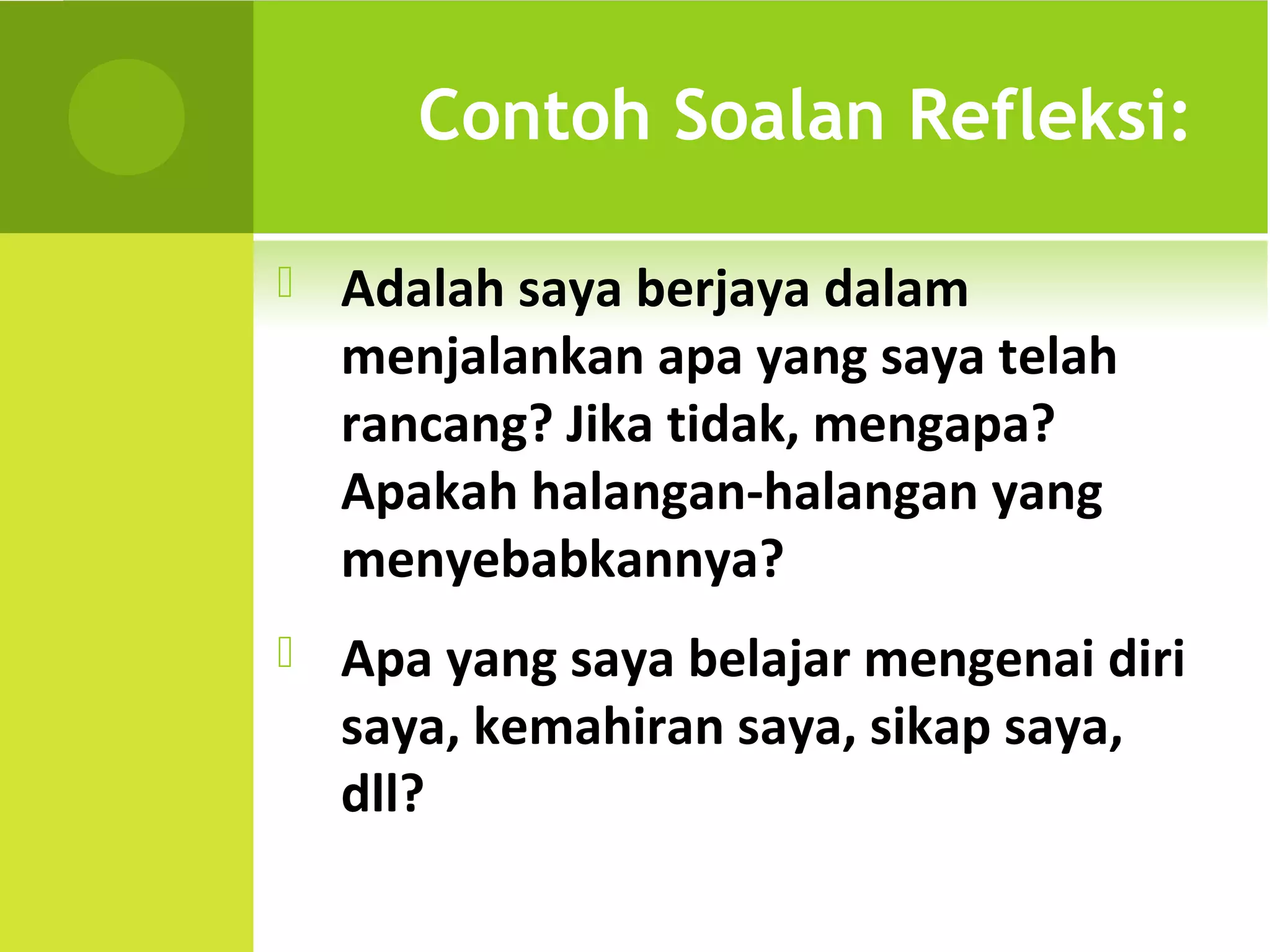 Contoh Soalan Refleksi:

   Adalah saya berjaya dalam
    menjalankan apa yang saya telah
    rancang? Jika tidak, mengapa?
    Apakah halangan-halangan yang
    menyebabkannya?
   Apa yang saya belajar mengenai diri
    saya, kemahiran saya, sikap saya,
    dll?
 