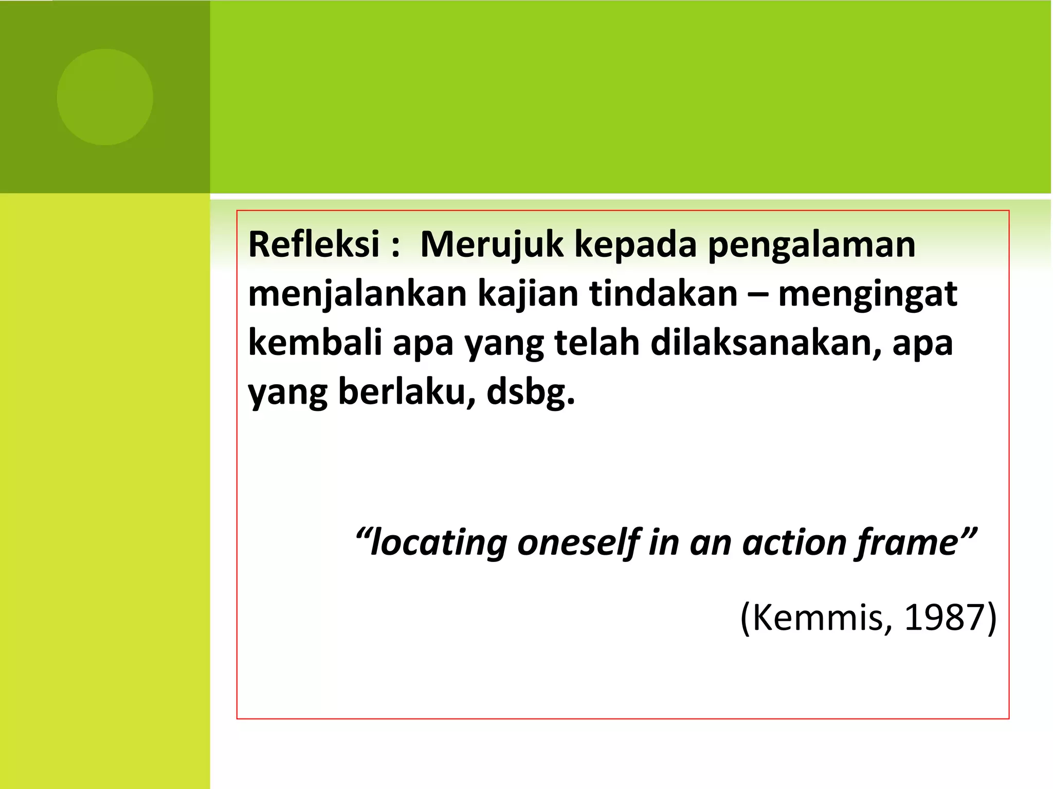Refleksi : Merujuk kepada pengalaman
menjalankan kajian tindakan – mengingat
kembali apa yang telah dilaksanakan, apa
yang berlaku, dsbg.


     “locating oneself in an action frame”
                           (Kemmis, 1987)
 