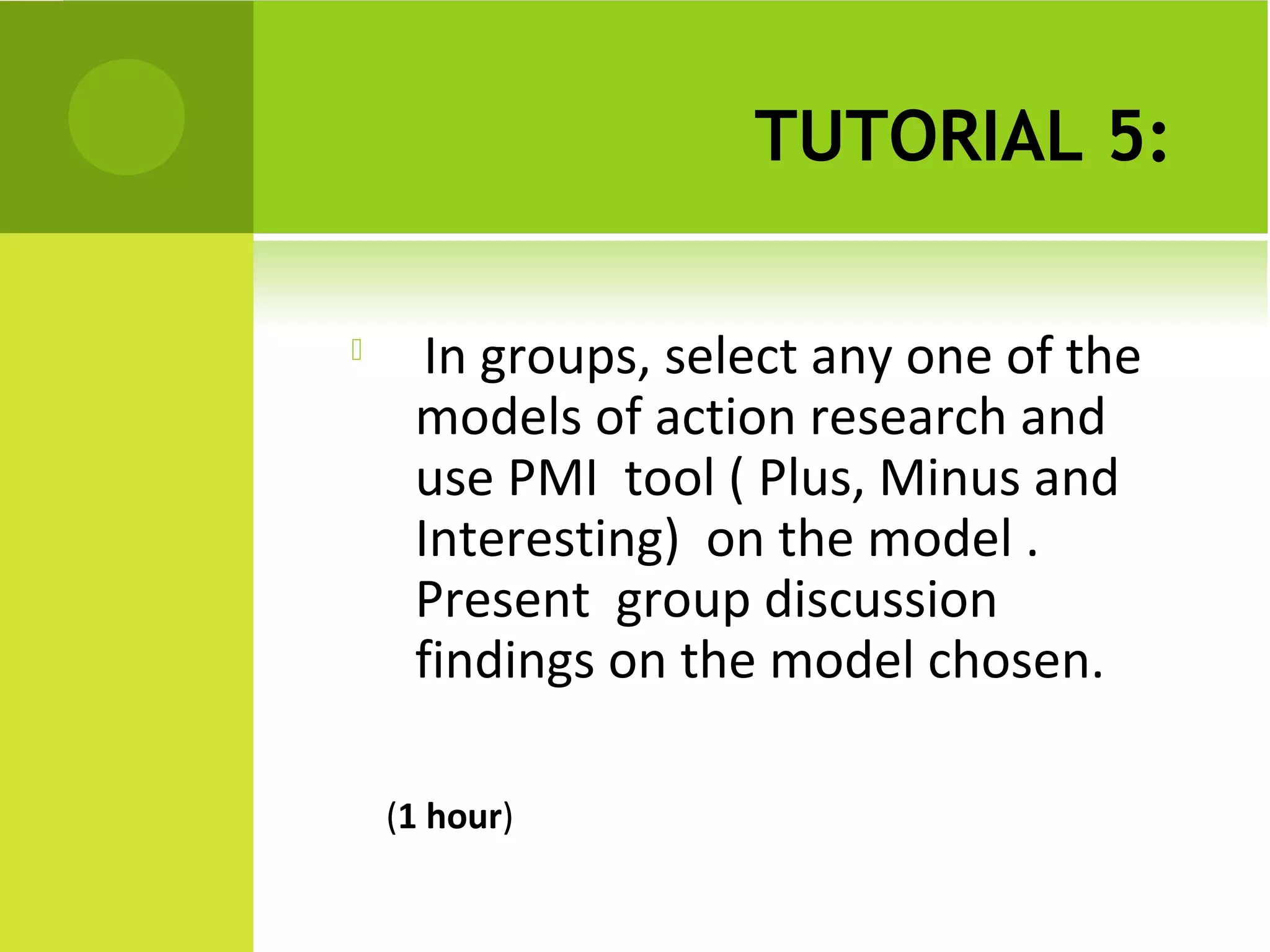 TUTORIAL 5:

     In groups, select any one of the
     models of action research and
     use PMI tool ( Plus, Minus and
     Interesting) on the model .
     Present group discussion
     findings on the model chosen.

    (1 hour)
 