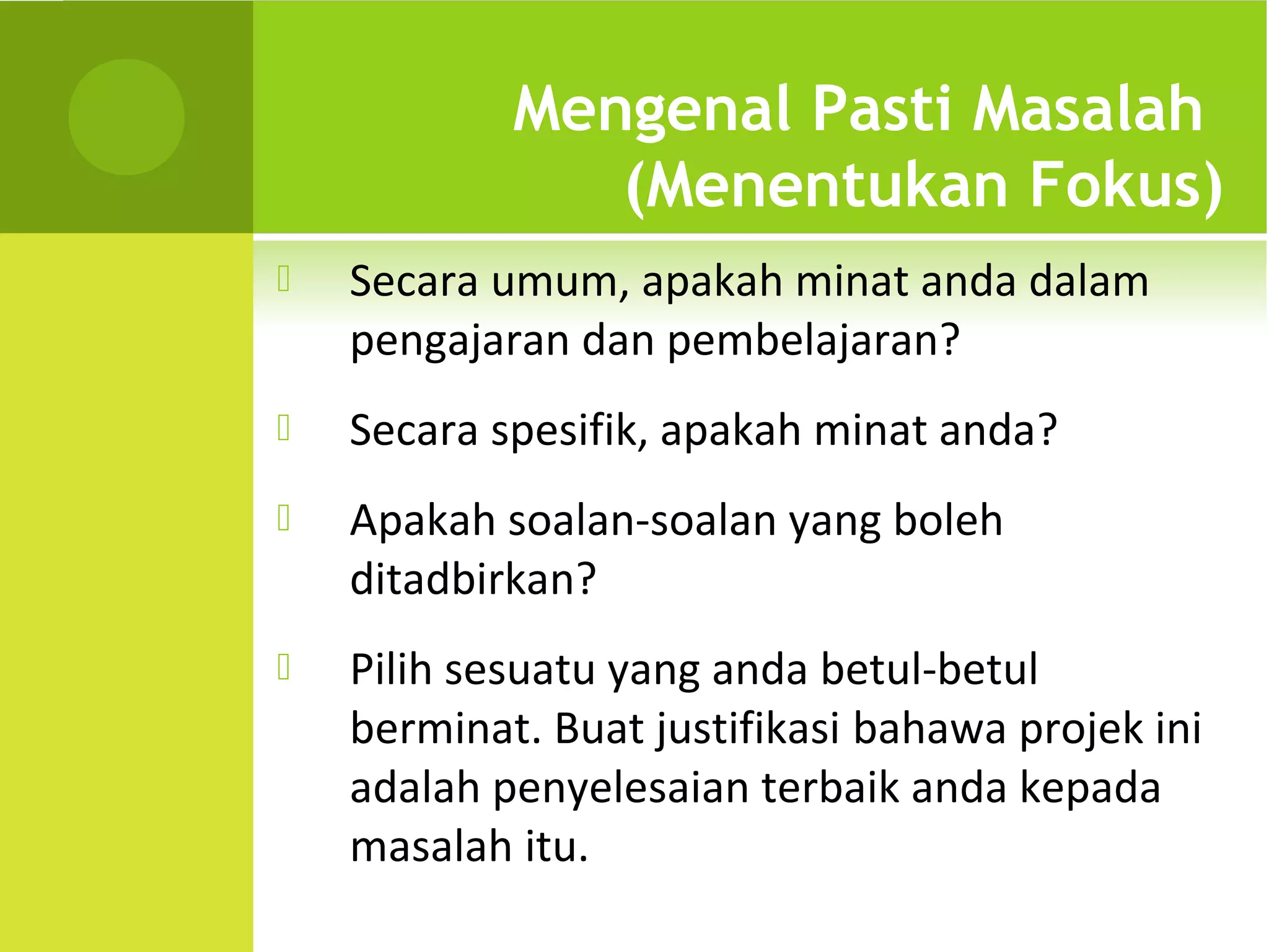 Mengenal Pasti Masalah
               (Menentukan Fokus)
   Secara umum, apakah minat anda dalam
    pengajaran dan pembelajaran?
   Secara spesifik, apakah minat anda?
   Apakah soalan-soalan yang boleh
    ditadbirkan?
   Pilih sesuatu yang anda betul-betul
    berminat. Buat justifikasi bahawa projek ini
    adalah penyelesaian terbaik anda kepada
    masalah itu.
 