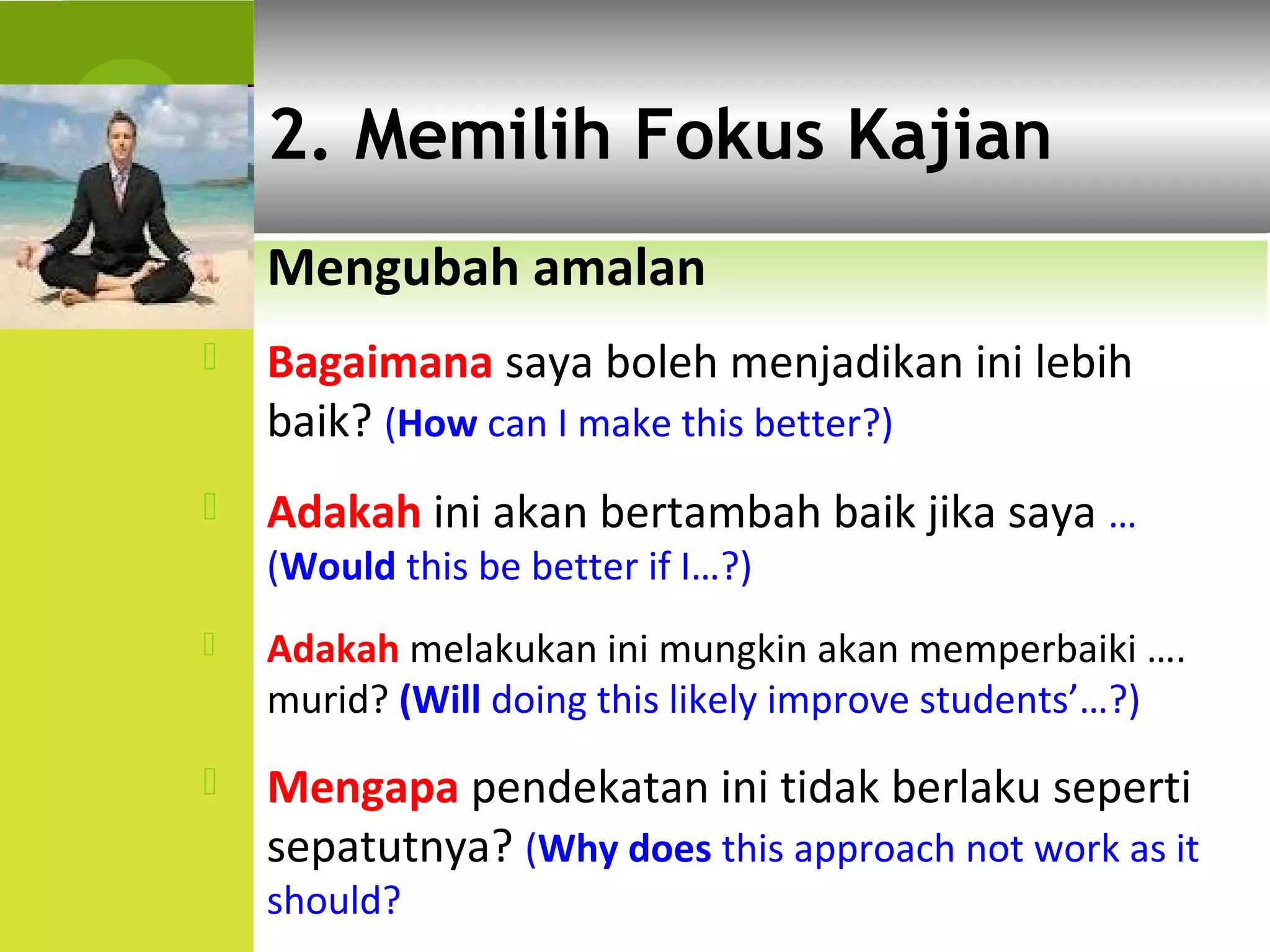 2. Memilih Fokus Kajian
    Mengubah amalan
   Bagaimana saya boleh menjadikan ini lebih
    baik? (How can I make this better?)
   Adakah ini akan bertambah baik jika saya …
    (Would this be better if I…?)
   Adakah melakukan ini mungkin akan memperbaiki ….
    murid? (Will doing this likely improve students’…?)
   Mengapa pendekatan ini tidak berlaku seperti
    sepatutnya? (Why does this approach not work as it
    should?
 