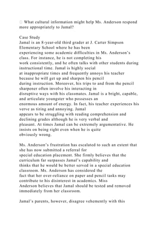 � What cultural information might help Ms. Anderson respond
more appropriately to Jamal?
Case Study
Jamal is an 8-year-old third grader at J. Carter Simpson
Elementary School where he has been
experiencing some academic difficulties in Ms. Anderson’s
class. For instance, he is not completing his
work consistently, and he often talks with other students during
instructional time. Jamal is highly social
at inappropriate times and frequently annoys his teacher
because he will get up and sharpen his pencil
during instruction. Moreover, his trips to and from the pencil
sharpener often involve his interacting in
disruptive ways with his classmates. Jamal is a bright, capable,
and articulate youngster who possesses an
enormous amount of energy. In fact, his teacher experiences his
verve as tiring and annoying. Jamal
appears to be struggling with reading comprehension and
declining grades although he is very verbal and
pleasant. At times Jamal can be extremely argumentative. He
insists on being right even when he is quite
obviously wrong.
Ms. Anderson’s frustration has escalated to such an extent that
she has now submitted a referral for
special education placement. She firmly believes that the
curriculum far surpasses Jamal’s capability and
thinks that he would be better served in a special education
classroom. Ms. Anderson has considered the
fact that her over-reliance on paper and pencil tasks may
contribute to his disinterest in academics. Miss
Anderson believes that Jamal should be tested and removed
immediately from her classroom.
Jamal’s parents, however, disagree vehemently with this
 