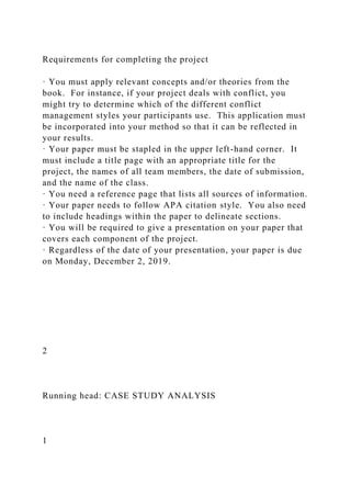 Requirements for completing the project
· You must apply relevant concepts and/or theories from the
book. For instance, if your project deals with conflict, you
might try to determine which of the different conflict
management styles your participants use. This application must
be incorporated into your method so that it can be reflected in
your results.
· Your paper must be stapled in the upper left-hand corner. It
must include a title page with an appropriate title for the
project, the names of all team members, the date of submission,
and the name of the class.
· You need a reference page that lists all sources of information.
· Your paper needs to follow APA citation style. You also need
to include headings within the paper to delineate sections.
· You will be required to give a presentation on your paper that
covers each component of the project.
· Regardless of the date of your presentation, your paper is due
on Monday, December 2, 2019.
2
Running head: CASE STUDY ANALYSIS
1
 