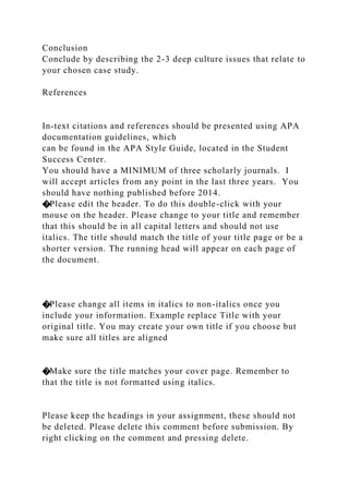 Conclusion
Conclude by describing the 2-3 deep culture issues that relate to
your chosen case study.
References
In-text citations and references should be presented using APA
documentation guidelines, which
can be found in the APA Style Guide, located in the Student
Success Center.
You should have a MINIMUM of three scholarly journals. I
will accept articles from any point in the last three years. You
should have nothing published before 2014.
�Please edit the header. To do this double-click with your
mouse on the header. Please change to your title and remember
that this should be in all capital letters and should not use
italics. The title should match the title of your title page or be a
shorter version. The running head will appear on each page of
the document.
�Please change all items in italics to non-italics once you
include your information. Example replace Title with your
original title. You may create your own title if you choose but
make sure all titles are aligned
�Make sure the title matches your cover page. Remember to
that the title is not formatted using italics.
Please keep the headings in your assignment, these should not
be deleted. Please delete this comment before submission. By
right clicking on the comment and pressing delete.
 