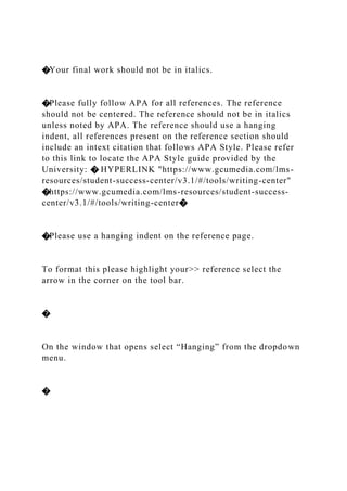 �Your final work should not be in italics.
�Please fully follow APA for all references. The reference
should not be centered. The reference should not be in italics
unless noted by APA. The reference should use a hanging
indent, all references present on the reference section should
include an intext citation that follows APA Style. Please refer
to this link to locate the APA Style guide provided by the
University: � HYPERLINK "https://www.gcumedia.com/lms-
resources/student-success-center/v3.1/#/tools/writing-center"
�https://www.gcumedia.com/lms-resources/student-success-
center/v3.1/#/tools/writing-center�
�Please use a hanging indent on the reference page.
To format this please highlight your>> reference select the
arrow in the corner on the tool bar.
�
On the window that opens select “Hanging” from the dropdown
menu.
�
 
