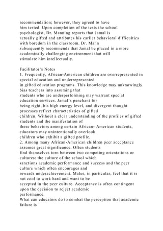 recommendation; however, they agreed to have
him tested. Upon completion of the tests the school
psychologist, Dr. Manning reports that Jamal is
actually gifted and attributes his earlier behavioral difficulties
with boredom in the classroom. Dr. Mann
subsequently recommends that Jamal be placed in a more
academically challenging environment that will
stimulate him intellectually.
Facilitator’s Notes
1. Frequently, African-American children are overrepresented in
special education and underrepresented
in gifted education programs. This knowledge may unknowingly
bias teachers into assuming that
students who are underperforming may warrant special
education services. Jamal’s penchant for
being right, his high energy level, and divergent thought
processes reflect characteristics of gifted
children. Without a clear understanding of the profiles of gifted
students and the manifestation of
these behaviors among certain African- American students,
educators may unintentionally overlook
children who exhibit a gifted profile.
2. Among many African-American children peer acceptance
assumes great significance. Often students
find themselves torn between two competing orientations or
cultures: the culture of the school which
sanctions academic performance and success and the peer
culture which often encourages and
rewards underachievement. Males, in particular, feel that it is
not cool to work hard and want to be
accepted in the peer culture. Acceptance is often contingent
upon the decision to reject academic
performance.
What can educators do to combat the perception that academic
failure is
 