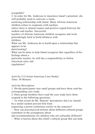 acceptable?
3. In order for Ms. Anderson to maximize Jamal’s potential, she
will probably need to cultivate a warm,
nurturing relationship with Jamal. Many African-American
children refuse to cooperate with teachers
unless there is mutual respect and positive regard between the
student and teacher. Successful
teachers of African-American children recognize and work
painstakingly hard to build alliances with
children.
What can Ms. Anderson do to build upon a relationship that
appears to be
deteriorating?
What can be done to help Jamal recognize that regardless of his
feelings about a
particular teacher, he still has a responsibility to follow
classroom rules and
regulations?
Activity 3.9 (Asian-American Case Study)
Time: 30 Minutes
Activity Description
1. Divide participants into small groups and have them read the
corresponding case study.
2. Once group members have read the case study have them
respond to the following questions:
� To what extent do Mr. Daniels’ perceptions that Loc should
be a model student prevent him from
requesting a parent conference earlier in the semester?
� How can preconceived notions about different cultural groups
contribute to the assumptions about
and recommendations for children who are culturally different?
� What is known about this child’s cultural group that can help
 