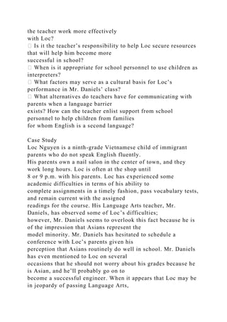the teacher work more effectively
with Loc?
� Is it the teacher’s responsibility to help Loc secure resources
that will help him become more
successful in school?
� When is it appropriate for school personnel to use children as
interpreters?
� What factors may serve as a cultural basis for Loc’s
performance in Mr. Daniels’ class?
� What alternatives do teachers have for communicating with
parents when a language barrier
exists? How can the teacher enlist support from school
personnel to help children from families
for whom English is a second language?
Case Study
Loc Nguyen is a ninth-grade Vietnamese child of immigrant
parents who do not speak English fluently.
His parents own a nail salon in the center of town, and they
work long hours. Loc is often at the shop until
8 or 9 p.m. with his parents. Loc has experienced some
academic difficulties in terms of his ability to
complete assignments in a timely fashion, pass vocabulary tests,
and remain current with the assigned
readings for the course. His Language Arts teacher, Mr.
Daniels, has observed some of Loc’s difficulties;
however, Mr. Daniels seems to overlook this fact because he is
of the impression that Asians represent the
model minority. Mr. Daniels has hesitated to schedule a
conference with Loc’s parents given his
perception that Asians routinely do well in school. Mr. Daniels
has even mentioned to Loc on several
occasions that he should not worry about his grades because he
is Asian, and he’ll probably go on to
become a successful engineer. When it appears that Loc may be
in jeopardy of passing Language Arts,
 