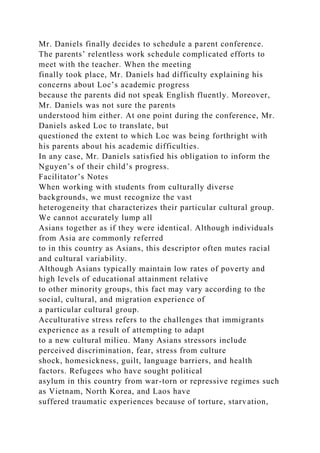 Mr. Daniels finally decides to schedule a parent conference.
The parents’ relentless work schedule complicated efforts to
meet with the teacher. When the meeting
finally took place, Mr. Daniels had difficulty explaining his
concerns about Loc’s academic progress
because the parents did not speak English fluently. Moreover,
Mr. Daniels was not sure the parents
understood him either. At one point during the conference, Mr.
Daniels asked Loc to translate, but
questioned the extent to which Loc was being forthright with
his parents about his academic difficulties.
In any case, Mr. Daniels satisfied his obligation to inform the
Nguyen’s of their child’s progress.
Facilitator’s Notes
When working with students from culturally diverse
backgrounds, we must recognize the vast
heterogeneity that characterizes their particular cultural group.
We cannot accurately lump all
Asians together as if they were identical. Although individuals
from Asia are commonly referred
to in this country as Asians, this descriptor often mutes racial
and cultural variability.
Although Asians typically maintain low rates of poverty and
high levels of educational attainment relative
to other minority groups, this fact may vary according to the
social, cultural, and migration experience of
a particular cultural group.
Acculturative stress refers to the challenges that immigrants
experience as a result of attempting to adapt
to a new cultural milieu. Many Asians stressors include
perceived discrimination, fear, stress from culture
shock, homesickness, guilt, language barriers, and health
factors. Refugees who have sought political
asylum in this country from war-torn or repressive regimes such
as Vietnam, North Korea, and Laos have
suffered traumatic experiences because of torture, starvation,
 