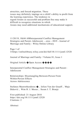 atrocities, and forced migration. These
issues may definitely impinge on a child’s ability to profit from
the learning experience. The tendency to
regard Asians as successful and problem free may make it
difficult to recognize situations in which
Asians may need additional mechanisms of educational support.
11/20/19, 10(44 AMInterparental Conflict Management
Strategies and Parent–Adolescent …oros - 2019 - Journal of
Marriage and Family - Wiley Online Library
Page 1 of
31https://onlinelibrary.wiley.com/doi/full/10.1111/jomf.12528
Journal of Marriage and Family / Volume 81, Issue 1
Original Article � Open Access � � � �
Interparental Conflict Management Strategies and Parent–
Adolescent
Relationships: Disentangling Between‐Person From
Within‐Person Effects
Across Adolescence
Stefanos Mastrotheodoros � , Jolien Van der Graaff , Maja
Deković , Wim H. J. Meeus , Susan J. T. Branje
First published: 21 August 2018
https://doi.org/10.1111/jomf.12528
Citations: 2
Abstract
 