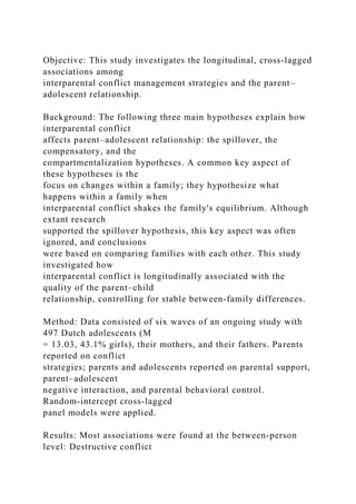 Objective: This study investigates the longitudinal, cross‐lagged
associations among
interparental conflict management strategies and the parent–
adolescent relationship.
Background: The following three main hypotheses explain how
interparental conflict
affects parent–adolescent relationship: the spillover, the
compensatory, and the
compartmentalization hypotheses. A common key aspect of
these hypotheses is the
focus on changes within a family; they hypothesize what
happens within a family when
interparental conflict shakes the family's equilibrium. Although
extant research
supported the spillover hypothesis, this key aspect was often
ignored, and conclusions
were based on comparing families with each other. This study
investigated how
interparental conflict is longitudinally associated with the
quality of the parent–child
relationship, controlling for stable between‐family differences.
Method: Data consisted of six waves of an ongoing study with
497 Dutch adolescents (M
= 13.03, 43.1% girls), their mothers, and their fathers. Parents
reported on conflict
strategies; parents and adolescents reported on parental support,
parent–adolescent
negative interaction, and parental behavioral control.
Random‐intercept cross‐lagged
panel models were applied.
Results: Most associations were found at the between‐person
level: Destructive conflict
 
