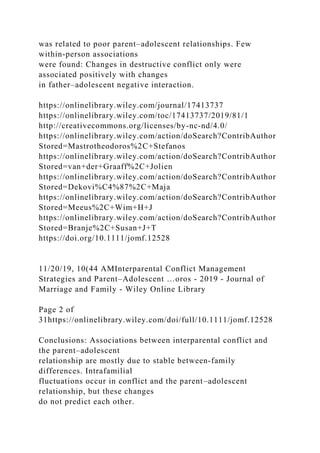 was related to poor parent–adolescent relationships. Few
within‐person associations
were found: Changes in destructive conflict only were
associated positively with changes
in father–adolescent negative interaction.
https://onlinelibrary.wiley.com/journal/17413737
https://onlinelibrary.wiley.com/toc/17413737/2019/81/1
http://creativecommons.org/licenses/by-nc-nd/4.0/
https://onlinelibrary.wiley.com/action/doSearch?ContribAuthor
Stored=Mastrotheodoros%2C+Stefanos
https://onlinelibrary.wiley.com/action/doSearch?ContribAuthor
Stored=van+der+Graaff%2C+Jolien
https://onlinelibrary.wiley.com/action/doSearch?ContribAuthor
Stored=Dekovi%C4%87%2C+Maja
https://onlinelibrary.wiley.com/action/doSearch?ContribAuthor
Stored=Meeus%2C+Wim+H+J
https://onlinelibrary.wiley.com/action/doSearch?ContribAuthor
Stored=Branje%2C+Susan+J+T
https://doi.org/10.1111/jomf.12528
11/20/19, 10(44 AMInterparental Conflict Management
Strategies and Parent–Adolescent …oros - 2019 - Journal of
Marriage and Family - Wiley Online Library
Page 2 of
31https://onlinelibrary.wiley.com/doi/full/10.1111/jomf.12528
Conclusions: Associations between interparental conflict and
the parent–adolescent
relationship are mostly due to stable between‐family
differences. Intrafamilial
fluctuations occur in conflict and the parent–adolescent
relationship, but these changes
do not predict each other.
 