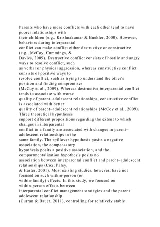 Parents who have more conflicts with each other tend to have
poorer relationships with
their children (e.g., Krishnakumar & Buehler, 2000). However,
behaviors during interparental
conflict can make conflict either destructive or constructive
(e.g., McCoy, Cummings, &
Davies, 2009). Destructive conflict consists of hostile and angry
ways to resolve conflict, such
as verbal or physical aggression, whereas constructive conflict
consists of positive ways to
resolve conflict, such as trying to understand the other's
position and finding compromises
(McCoy et al., 2009). Whereas destructive interparental conflict
tends to associate with worse
quality of parent–adolescent relationships, constructive conflict
is associated with better
quality of parent–adolescent relationships (McCoy et al., 2009).
Three theoretical hypotheses
support different propositions regarding the extent to which
changes in interparental
conflict in a family are associated with changes in parent–
adolescent relationships in the
same family. The spillover hypothesis posits a negative
association, the compensatory
hypothesis posits a positive association, and the
compartmentalization hypothesis posits no
association between interparental conflict and parent–adolescent
relationships (Cox, Paley,
& Harter, 2001). Most existing studies, however, have not
focused on such within‐person (or
within‐family) effects. In this study, we focused on
within‐person effects between
interparental conflict management strategies and the parent–
adolescent relationship
(Curran & Bauer, 2011), controlling for relatively stable
 