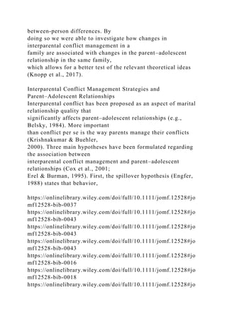 between‐person differences. By
doing so we were able to investigate how changes in
interparental conflict management in a
family are associated with changes in the parent–adolescent
relationship in the same family,
which allows for a better test of the relevant theoretical ideas
(Knopp et al., 2017).
Interparental Conflict Management Strategies and
Parent–Adolescent Relationships
Interparental conflict has been proposed as an aspect of marital
relationship quality that
significantly affects parent–adolescent relationships (e.g.,
Belsky, 1984). More important
than conflict per se is the way parents manage their conflicts
(Krishnakumar & Buehler,
2000). Three main hypotheses have been formulated regarding
the association between
interparental conflict management and parent–adolescent
relationships (Cox et al., 2001;
Erel & Burman, 1995). First, the spillover hypothesis (Engfer,
1988) states that behavior,
https://onlinelibrary.wiley.com/doi/full/10.1111/jomf.12528#jo
mf12528-bib-0037
https://onlinelibrary.wiley.com/doi/full/10.1111/jomf.12528#jo
mf12528-bib-0043
https://onlinelibrary.wiley.com/doi/full/10.1111/jomf.12528#jo
mf12528-bib-0043
https://onlinelibrary.wiley.com/doi/full/10.1111/jomf.12528#jo
mf12528-bib-0043
https://onlinelibrary.wiley.com/doi/full/10.1111/jomf.12528#jo
mf12528-bib-0016
https://onlinelibrary.wiley.com/doi/full/10.1111/jomf.12528#jo
mf12528-bib-0018
https://onlinelibrary.wiley.com/doi/full/10.1111/jomf.12528#jo
 