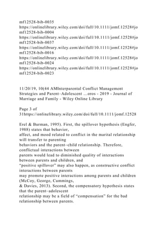 mf12528-bib-0035
https://onlinelibrary.wiley.com/doi/full/10.1111/jomf.12528#jo
mf12528-bib-0004
https://onlinelibrary.wiley.com/doi/full/10.1111/jomf.12528#jo
mf12528-bib-0037
https://onlinelibrary.wiley.com/doi/full/10.1111/jomf.12528#jo
mf12528-bib-0016
https://onlinelibrary.wiley.com/doi/full/10.1111/jomf.12528#jo
mf12528-bib-0024
https://onlinelibrary.wiley.com/doi/full/10.1111/jomf.12528#jo
mf12528-bib-0023
11/20/19, 10(44 AMInterparental Conflict Management
Strategies and Parent–Adolescent …oros - 2019 - Journal of
Marriage and Family - Wiley Online Library
Page 3 of
31https://onlinelibrary.wiley.com/doi/full/10.1111/jomf.12528
Erel & Burman, 1995). First, the spillover hypothesis (Engfer,
1988) states that behavior,
affect, and mood related to conflict in the marital relationship
will transfer to parenting
behaviors and the parent–child relationship. Therefore,
conflictual interactions between
parents would lead to diminished quality of interactions
between parents and children, and
“positive spillover” may also happen, as constructive conflict
interactions between parents
may promote positive interactions among parents and children
(McCoy, George, Cummings,
& Davies, 2013). Second, the compensatory hypothesis states
that the parent–adolescent
relationship may be a field of “compensation” for the bad
relationship between parents.
 
