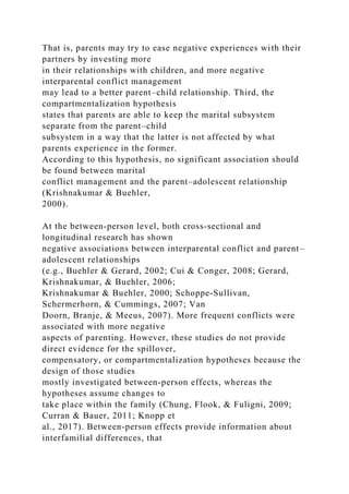 That is, parents may try to ease negative experiences with their
partners by investing more
in their relationships with children, and more negative
interparental conflict management
may lead to a better parent–child relationship. Third, the
compartmentalization hypothesis
states that parents are able to keep the marital subsystem
separate from the parent–child
subsystem in a way that the latter is not affected by what
parents experience in the former.
According to this hypothesis, no significant association should
be found between marital
conflict management and the parent–adolescent relationship
(Krishnakumar & Buehler,
2000).
At the between‐person level, both cross‐sectional and
longitudinal research has shown
negative associations between interparental conflict and parent–
adolescent relationships
(e.g., Buehler & Gerard, 2002; Cui & Conger, 2008; Gerard,
Krishnakumar, & Buehler, 2006;
Krishnakumar & Buehler, 2000; Schoppe‐Sullivan,
Schermerhorn, & Cummings, 2007; Van
Doorn, Branje, & Meeus, 2007). More frequent conflicts were
associated with more negative
aspects of parenting. However, these studies do not provide
direct evidence for the spillover,
compensatory, or compartmentalization hypotheses because the
design of those studies
mostly investigated between‐person effects, whereas the
hypotheses assume changes to
take place within the family (Chung, Flook, & Fuligni, 2009;
Curran & Bauer, 2011; Knopp et
al., 2017). Between‐person effects provide information about
interfamilial differences, that
 