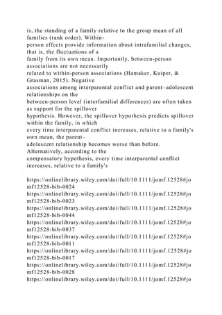is, the standing of a family relative to the group mean of all
families (rank order). Within‐
person effects provide information about intrafamilial changes,
that is, the fluctuations of a
family from its own mean. Importantly, between‐person
associations are not necessarily
related to within‐person associations (Hamaker, Kuiper, &
Grasman, 2015). Negative
associations among interparental conflict and parent–adolescent
relationships on the
between‐person level (interfamilial differences) are often taken
as support for the spillover
hypothesis. However, the spillover hypothesis predicts spillover
within the family, in which
every time interparental conflict increases, relative to a family's
own mean, the parent–
adolescent relationship becomes worse than before.
Alternatively, according to the
compensatory hypothesis, every time interparental conflict
increases, relative to a family's
https://onlinelibrary.wiley.com/doi/full/10.1111/jomf.12528#jo
mf12528-bib-0024
https://onlinelibrary.wiley.com/doi/full/10.1111/jomf.12528#jo
mf12528-bib-0023
https://onlinelibrary.wiley.com/doi/full/10.1111/jomf.12528#jo
mf12528-bib-0044
https://onlinelibrary.wiley.com/doi/full/10.1111/jomf.12528#jo
mf12528-bib-0037
https://onlinelibrary.wiley.com/doi/full/10.1111/jomf.12528#jo
mf12528-bib-0011
https://onlinelibrary.wiley.com/doi/full/10.1111/jomf.12528#jo
mf12528-bib-0017
https://onlinelibrary.wiley.com/doi/full/10.1111/jomf.12528#jo
mf12528-bib-0028
https://onlinelibrary.wiley.com/doi/full/10.1111/jomf.12528#jo
 